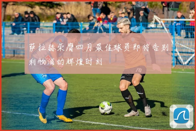 萨拉赫荣膺四月最佳球员即将告别利物浦的辉煌时刻