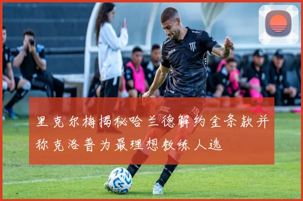 里克尔梅揭秘哈兰德解约金条款并称克洛普为最理想教练人选