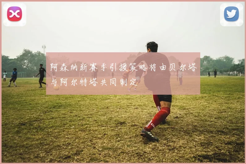 阿森纳新赛季引援策略将由贝尔塔与阿尔特塔共同制定