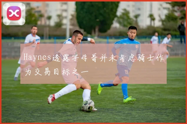 Haynes透露字母哥并未考虑骑士作为交易目标之一