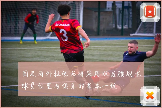 国足海外拉练或将采用双后腰战术球员位置与俱乐部基本一致
