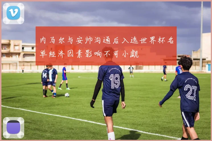 内马尔与安帅沟通后入选世界杯名单经济因素影响不可小觑