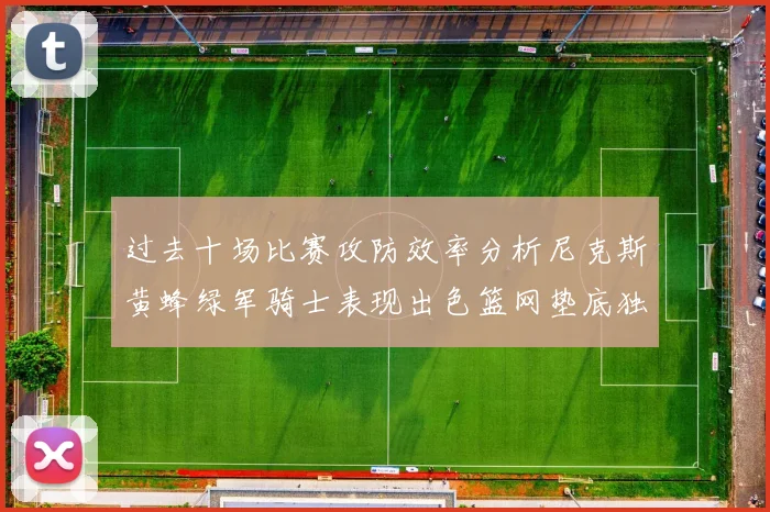 过去十场比赛攻防效率分析尼克斯黄蜂绿军骑士表现出色篮网垫底独占鳌头
