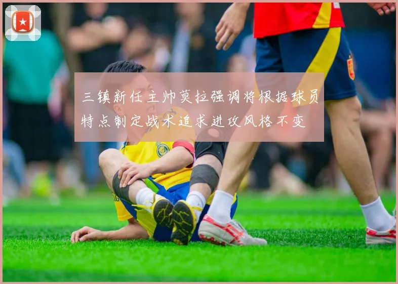 三镇新任主帅莫拉强调将根据球员特点制定战术追求进攻风格不变