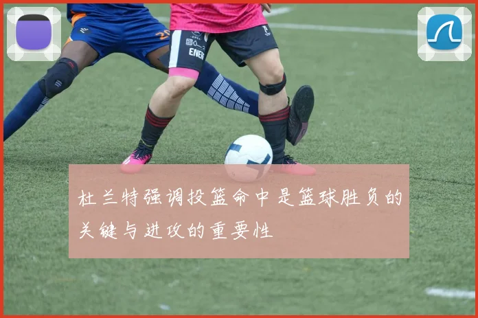 杜兰特强调投篮命中是篮球胜负的关键与进攻的重要性