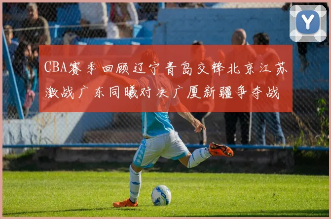 CBA赛季回顾辽宁青岛交锋北京江苏激战广东同曦对决广厦新疆争夺战精彩纷呈