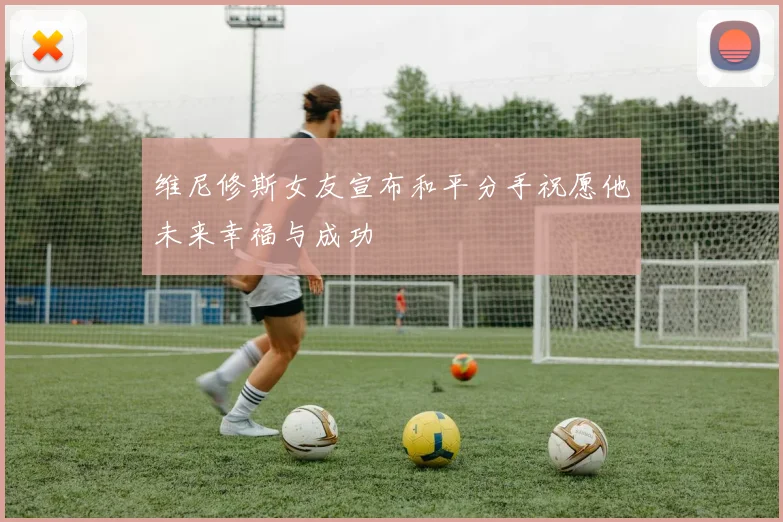 维尼修斯女友宣布和平分手祝愿他未来幸福与成功
