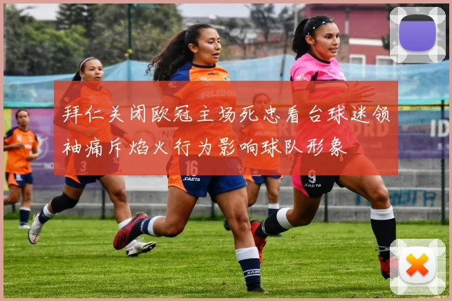 拜仁关闭欧冠主场死忠看台球迷领袖痛斥焰火行为影响球队形象