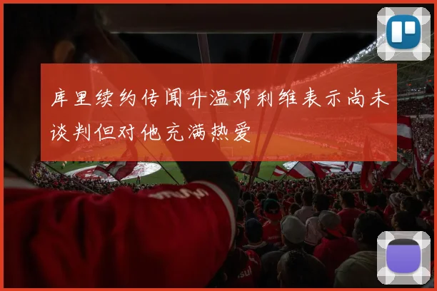 库里续约传闻升温邓利维表示尚未谈判但对他充满热爱